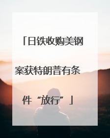 日铁收购美钢案获特朗普有条件“放行”