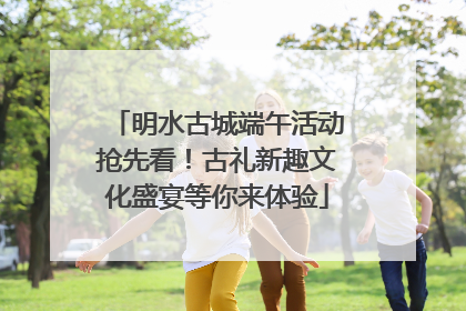明水古城端午活动抢先看！古礼新趣文化盛宴等你来体验
