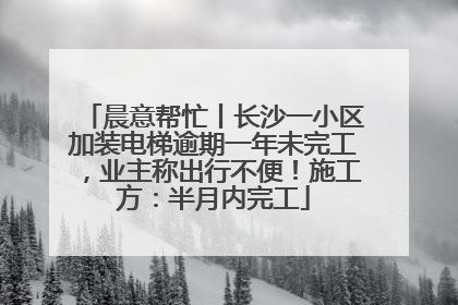 晨意帮忙丨长沙一小区加装电梯逾期一年未完工，业主称出行不便！施工方：半月内完工