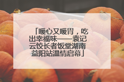 暖心又暖胃，吃出幸福味——袁记云饺长者饭堂湖南益阳站温情启幕