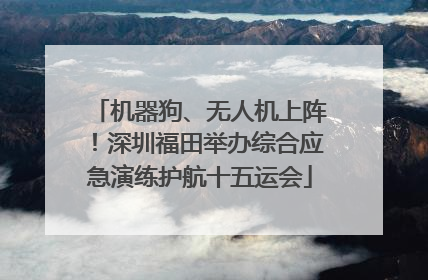 机器狗、无人机上阵！深圳福田举办综合应急演练护航十五运会