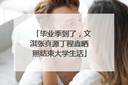 毕业季到了，文淇张真源丁程鑫晒照结束大学生活