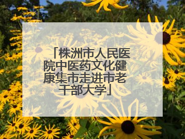 株洲市人民医院中医药文化健康集市走进市老干部大学