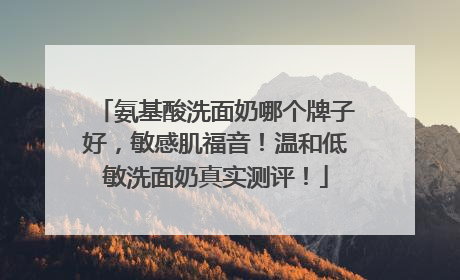 氨基酸洗面奶哪个牌子好，敏感肌福音！温和低敏洗面奶真实测评！