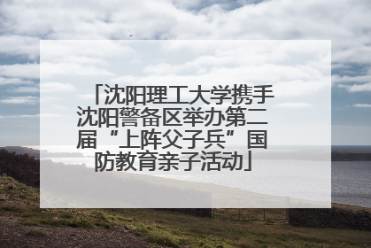 沈阳理工大学携手沈阳警备区举办第二届“上阵父子兵”国防教育亲子活动