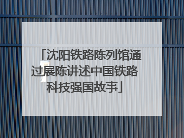 沈阳铁路陈列馆通过展陈讲述中国铁路科技强国故事