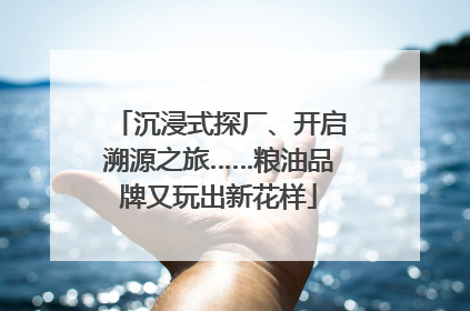 沉浸式探厂、开启溯源之旅……粮油品牌又玩出新花样