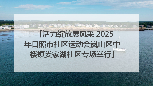 活力绽放展风采 2025年日照市社区运动会岚山区中楼镇娄家湖社区专场举行