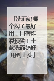 洗面奶哪个牌子最好用，口碑炸裂预警！十款洗面奶好用到上头