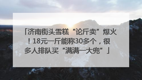 济南街头雪糕“论斤卖”爆火！18元一斤能称30多个，很多人排队买“满满一大兜”