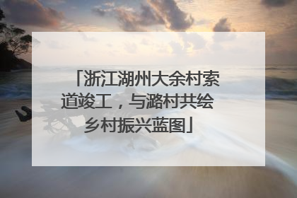 浙江湖州大余村索道竣工，与潞村共绘乡村振兴蓝图