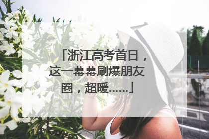 浙江高考首日，这一幕幕刷爆朋友圈，超暖……