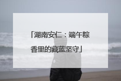 湖南安仁：端午粽香里的藏蓝坚守
