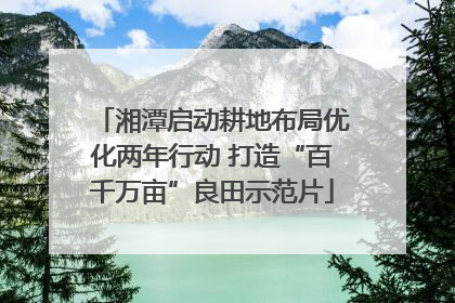 湘潭启动耕地布局优化两年行动 打造“百千万亩”良田示范片