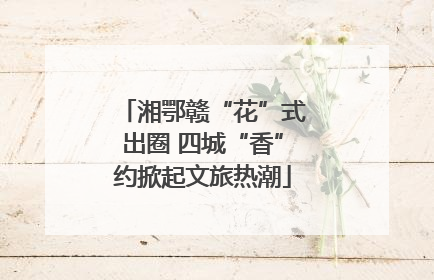 湘鄂赣“花”式出圈 四城“香”约掀起文旅热潮