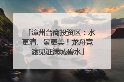 漳州台商投资区：水更清、景更美！龙舟竞渡见证满城碧水
