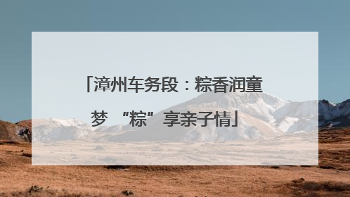 漳州车务段：粽香润童梦 “粽”享亲子情