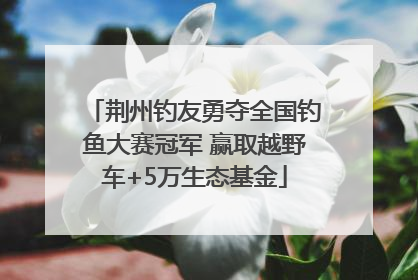 荆州钓友勇夺全国钓鱼大赛冠军 赢取越野车+5万生态基金
