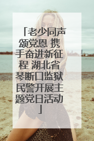 老少同声颂党恩 携手奋进新征程 湖北省琴断口监狱民警开展主题党日活动
