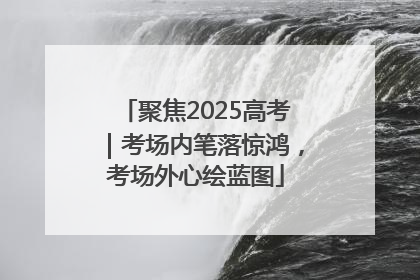 聚焦2025高考｜考场内笔落惊鸿，考场外心绘蓝图
