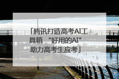 腾讯打造高考AI工具箱 “好用的AI”助力高考生应考