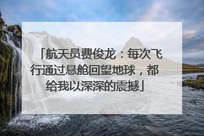 航天员费俊龙：每次飞行通过悬舱回望地球，都给我以深深的震撼