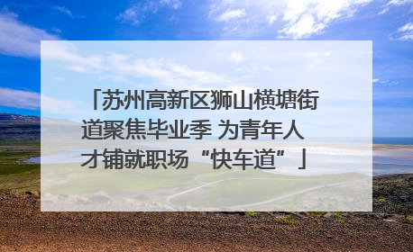 苏州高新区狮山横塘街道聚焦毕业季 为青年人才铺就职场“快车道”