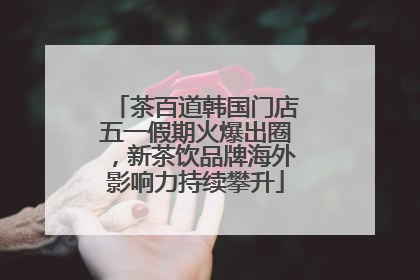 茶百道韩国门店五一假期火爆出圈，新茶饮品牌海外影响力持续攀升