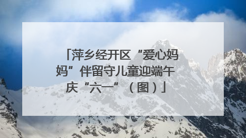 萍乡经开区“爱心妈妈”伴留守儿童迎端午庆“六一”（图）