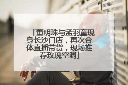 董明珠与孟羽童现身长沙门店，再次合体直播带货，现场推荐玫瑰空调