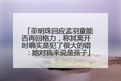 董明珠回应孟羽童能否再回格力，称其离开时确实是犯了很大的错：她对我来说是孩子