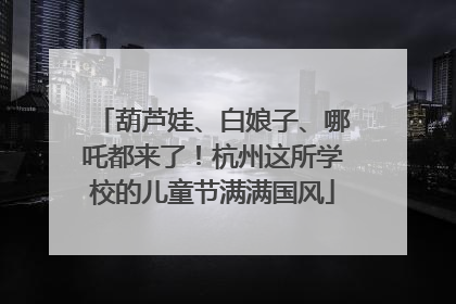 葫芦娃、白娘子、哪吒都来了！杭州这所学校的儿童节满满国风
