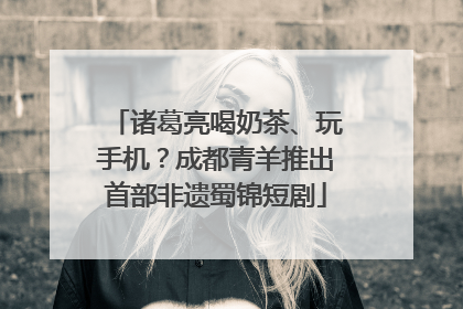 诸葛亮喝奶茶、玩手机？成都青羊推出首部非遗蜀锦短剧