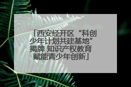 西安经开区“科创少年计划共建基地”揭牌 知识产权教育赋能青少年创新
