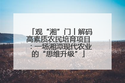 观“湘”门丨解码高素质农民培育项目：一场湘潭现代农业的“思维升级”