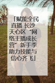 赋能全民直播 长沙天心区“网络主播成长营”新手季助力技能与信心齐飞