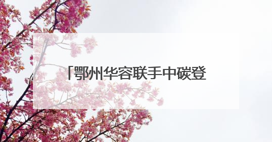 鄂州华容联手中碳登签署战略合作协议，打造绿色低碳示范点