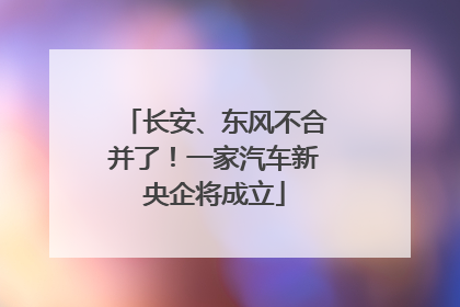 长安、东风不合并了!一家汽车新央企将成立