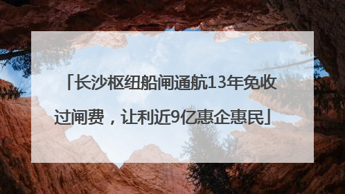 长沙枢纽船闸通航13年免收过闸费，让利近9亿惠企惠民