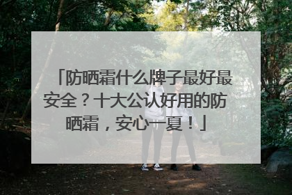 防晒霜什么牌子最好最安全？十大公认好用的防晒霜，安心一夏！