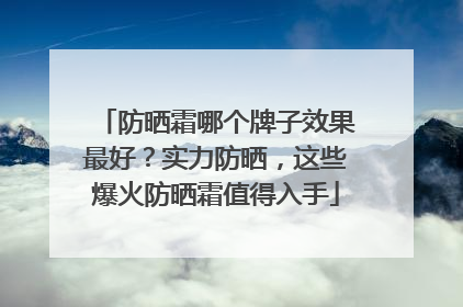 防晒霜哪个牌子效果最好？实力防晒，这些爆火防晒霜值得入手