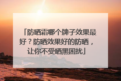 防晒霜哪个牌子效果最好？防晒效果好的防晒，让你不受晒黑困扰