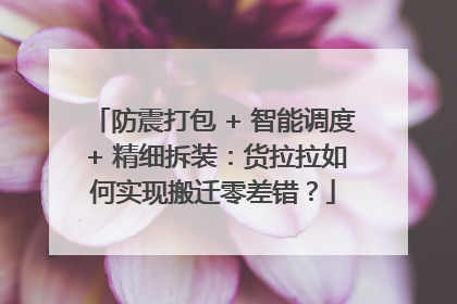 防震打包 + 智能调度 + 精细拆装：货拉拉如何实现搬迁零差错？