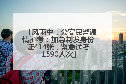 风雨中，公安民警温情护考：加急制发身份证414张，紧急送考1590人次