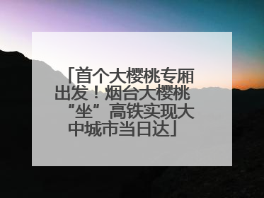 首个大樱桃专厢出发！烟台大樱桃“坐”高铁实现大中城市当日达