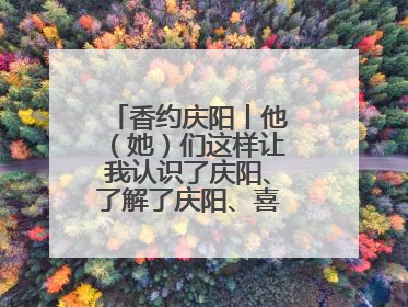 香约庆阳丨他（她）们这样让我认识了庆阳、了解了庆阳、喜欢上了庆阳