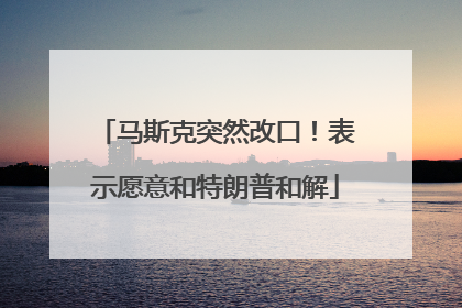 马斯克突然改口！表示愿意和特朗普和解