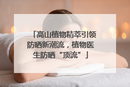 高山植物精萃引领防晒新潮流，植物医生防晒“顶流”