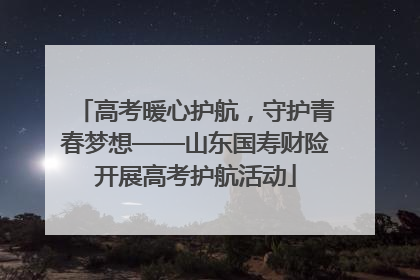 高考暖心护航，守护青春梦想——山东国寿财险开展高考护航活动