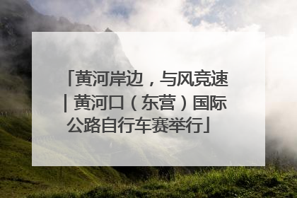 黄河岸边，与风竞速｜黄河口（东营）国际公路自行车赛举行